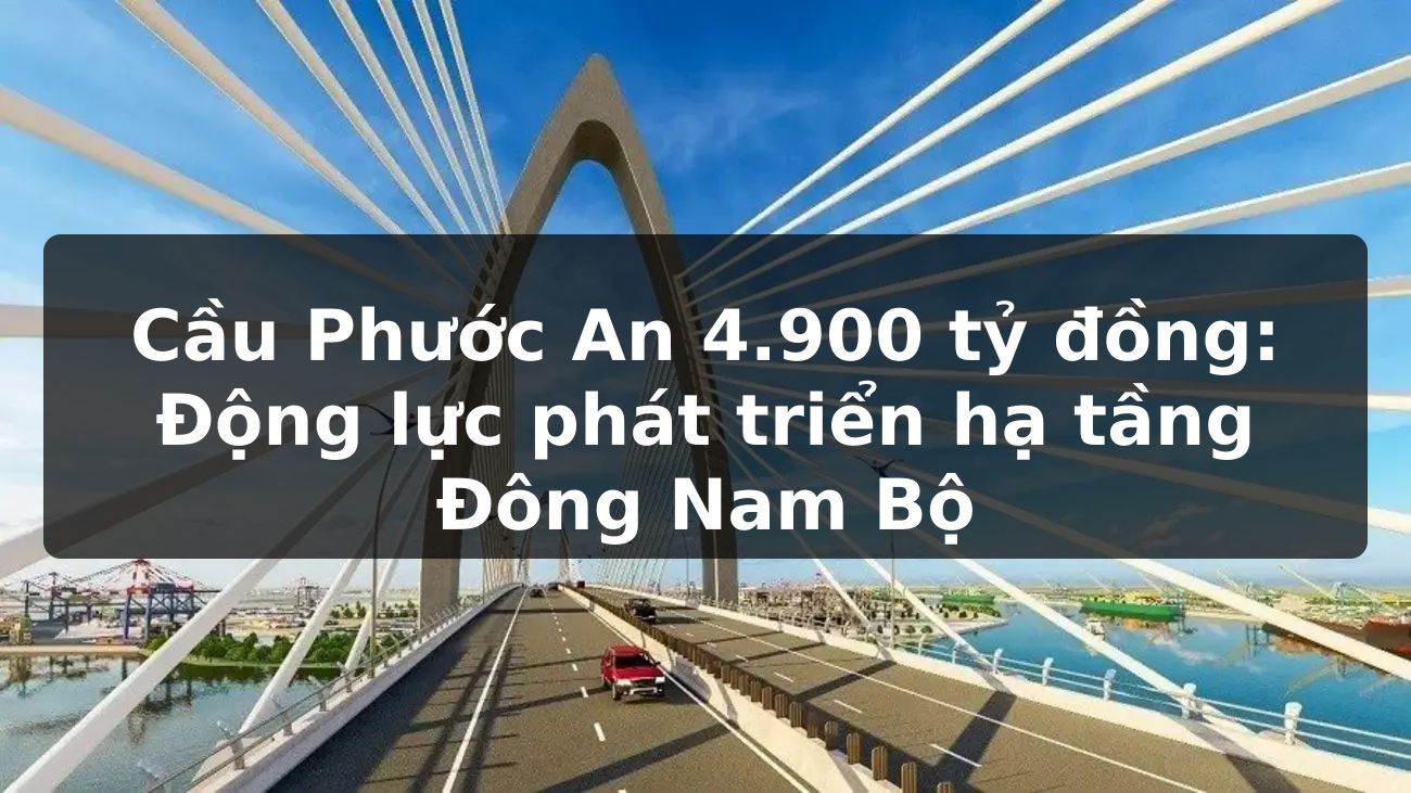 Cầu Phước An 4.900 tỷ đồng: Động lực phát triển hạ tầng Đông Nam Bộ